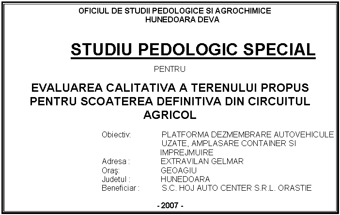 Text Box: OFICIUL DE STUDII PEDOLOGICE SI AGROCHIMICE
HUNEDOARA DEVA


STUDIU PEDOLOGIC SPECIAL

PENTRU

EVALUAREA CALITATIVA A TERENULUI PROPUS PENTRU SCOATEREA DEFINITIVA DIN CIRCUITUL AGRICOL

Obiectiv: PLATFORMA DEZMEMBRARE AUTOVEHICULE 
 UZATE, AMPLASARE CONTAINER SI
 IMPREJMUIRE
Adresa : EXTRAVILAN GELMAR
Oras: GEOAGIU
Judetul : HUNEDOARA
 Beneficiar : S.C. HOJ AUTO CENTER S.R.L. ORASTIE

- 2007 -




 








