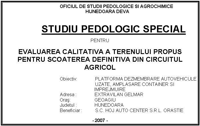 Text Box: OFICIUL DE STUDII PEDOLOGICE SI AGROCHIMICE
HUNEDOARA DEVA


STUDIU PEDOLOGIC SPECIAL

PENTRU

EVALUAREA CALITATIVA A TERENULUI PROPUS PENTRU SCOATEREA DEFINITIVA DIN CIRCUITUL AGRICOL

Obiectiv: PLATFORMA DEZMEMBRARE AUTOVEHICULE 
 UZATE, AMPLASARE CONTAINER SI
 IMPREJMUIRE
Adresa : EXTRAVILAN GELMAR
Oras: GEOAGIU
Judetul : HUNEDOARA
 Beneficiar : S.C. HOJ AUTO CENTER S.R.L. ORASTIE

- 2007 -




 








