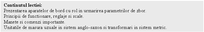 Text Box: Continutul lectiei:
Prezentarea aparatelor de bord cu rol in urmarirea parametrilor de zbor. 
Principii de functionare, reglaje si scale.
Manete si comenzi importante.
Unitatile de masura uzuale in sistem anglo-saxon si transformari in sistem metric.

