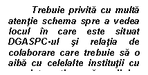 Text Box: Trebuie privita cu multa atentie schema spre a vedea locul in care este situat DGASPC-ul si relatia de colaborare care trebuie sa o aiba cu celelalte institutii cu care interactioneaza copilul.

