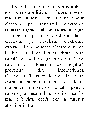 Text Box: In  fig. 3.1. sunt ilustrate configuratiile electronice ale litiului si fluorului - cei mai simplii ioni. Litiul are un singur electron pe invelisul electronic exterior, retinut slab din cauza energiei de ionizare joase. Fluorul poseda 7 electroni pe invelisul electronic exterior. Prin mutarea electronului de la litiu la fluor fiecare dintre ioni capata o configuratie electronica de gaz nobil. Energia de legatura provenita din interactiunea electrostatica a celor doi ioni de sarcini opuse are semnul minus si o valoare numerica suficient de ridicata  pentru ca energia ansamblului de ioni sa fie mai coborata decat cea a tuturor atomilor initiali.