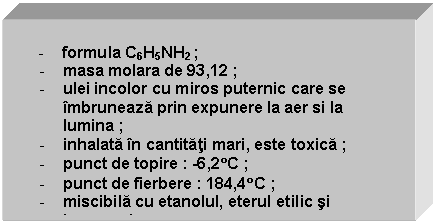 Text Box: 
 - formula C6H5NH2 ;
- masa molara de 93,12 ;
- ulei incolor cu miros puternic care se imbruneaza prin expunere la aer si la lumina ;
- inhalata in cantitati mari, este toxica ;
- punct de topire : -6,2C ;
- punct de fierbere : 184,4C ;
- miscibila cu etanolul, eterul etilic si benzenul ;
- solubila in majoritatea solventilor organici ;
- antrenabila cu vapori de apa. 
