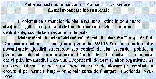 Text Box: Reforma sistemului bancar in Romania si cooperarea
 financiar-bancara internationala

 Problematica sistemelor de plati a retinut si retine in continuare atentia in legatura cu procesul de transformare a fostelor economii centralizate, socialiste, in economii de piata. 
 Mai prudenta in schimbari radicale decat alte state din Europa de Est, Romania a continuat sa mentina in perioada 1990-1995 o buna parte dintre mecanismele ajustarii structurale sub control de stat. Aceasta politica a permis ca statul, atat prin intermediul bancilor de stat cu puteri discretionare, cat si prin intermediul Fondului Proprietatii de Stat si altor organisme, sa utilizeze sistemul financiar romanesc ca levier de alocare preferentiala a creditului pe termen lung - principala sursa de finantare in perioada 1990-1995.
