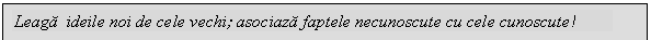 Text Box: Leaga ideile noi de cele vechi; asociaza faptele necunoscute cu cele cunoscute!