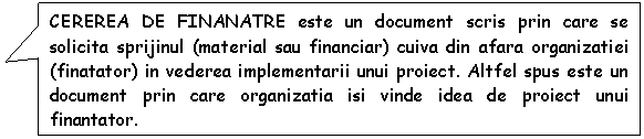 Rectangular Callout: CEREREA DE FINANATRE este un document scris prin care se solicita sprijinul (material sau financiar) cuiva din afara organizatiei (finatator) in vederea implementarii unui proiect. Altfel spus este un document prin care organizatia isi vinde idea de proiect unui finantator.

