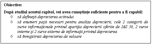 Text Box: Obiective:
Dupa studiul acestui capitol, vei avea cunostinte suficiente pentru a fi capabil:
 sa definesti deprecierea activului.
 sa enumeri pasii necesari pentru analiza deprecierii, cele 2 categorii de surse informationale privind aparitia deprecierii oferite de IAS 36, 2 surse interne si 2 surse externe de informatii privind deprecierea.
 sa inregistrezi deprecierea de valoare 
.
 Sa estimezi pasivele stabile ale unei intreprinderi in functie de scadenta.

