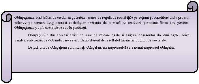 Horizontal Scroll: Obligatiunile sunt titluri de credit, negociabile, emise de regula de societatile pe actiuni si constituie un imprumut colectiv pe termen lung acordat societatilor emitente de o masa de creditori, persoane fizice sau juridice. Obligatiunile pot fi nominative sau la purtatori.
 Obligatiunile din aceeasi emisiune sunt de valoare egala si asigura posesorilor drepturi egale, adica venituri sub forma de dobanda care se acorda indiferent de rezultatul financiar obtinut de societate.
Detinatorii de obligatiuni sunt numiti obligatari, iar imprumutul este numit imprumut obligatar.

