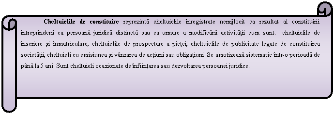 Horizontal Scroll: Cheltuielile de constituire reprezinta cheltuielile inregistrate nemijlocit ca rezultat al constituirii intreprinderii ca persoana juridica distincta sau ca urmare a modificarii activitatii cum sunt: cheltuielile de inscriere si inmatriculare, cheltuielile de prospectare a pietei, cheltuielile de publicitate legate de constituirea societatii, cheltuieli cu emisiunea si vanzarea de actiuni sau obligatiuni. Se amotizeaza sistematic intr-o perioada de pana la 5 ani. Sunt cheltuieli ocazionate de infiintarea sau dezvoltarea persoanei juridice.

