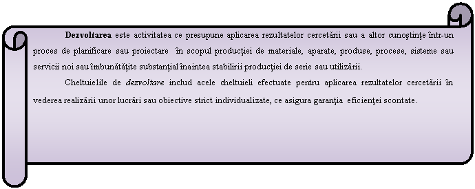 Horizontal Scroll: Dezvoltarea este activitatea ce presupune aplicarea rezultatelor cercetarii sau a altor cunostinte intr-un proces de planificare sau proiectare in scopul productiei de materiale, aparate, produse, procese, sisteme sau servicii noi sau imbunatatite substantial inaintea stabilirii productiei de serie sau utilizarii.
Cheltuielile de dezvoltare includ acele cheltuieli efectuate pentru aplicarea rezultatelor cercetarii in vederea realizarii unor lucrari sau obiective strict individualizate, ce asigura garantia eficientei scontate. 

