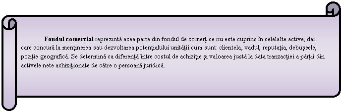 Horizontal Scroll: Fondul comercial reprezinta acea parte din fondul de comert ce nu este cuprins in celelalte active, dar care concura la mentinerea sau dezvoltarea potentialului unitatii cum sunt: clientela, vadul, reputatia, debuseele, pozitie geografica. Se determina ca diferenta intre costul de achizitie si valoarea justa la data tranzactiei a partii din activele nete achizitionate de catre o persoana juridica.

