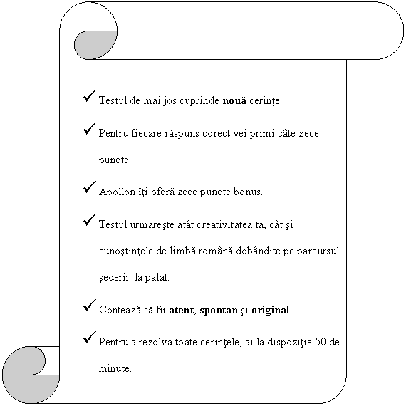 Vertical Scroll:  Testul de mai jos cuprinde noua cerinte.
 Pentru fiecare raspuns corect vei primi cate zece puncte.
 Apollon iti ofera zece puncte bonus.
 Testul urmareste atat creativitatea ta, cat si cunostintele de limba romana dobandite pe parcursul sederii la palat.
 Conteaza sa fii atent, spontan si original.
 Pentru a rezolva toate cerintele, ai la dispozitie 50 de minute.

