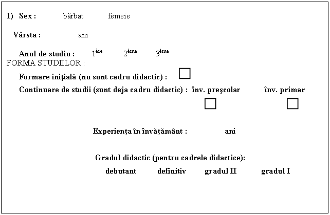 Text Box: 1) Sex : barbat femeie 

 Varsta : ani

 Anul de studiu : 1re 2me 3me FORMA STUDIILOR :
Formare initiala (nu sunt cadru didactic) : 
 Continuare de studii (sunt deja cadru didactic) : inv. prescolar inv. primar
 

 Experienta in invatamant : ani 
 
 Gradul didactic (pentru cadrele didactice): 
 debutant definitiv gradul II gradul I
 
 
 
 
 
 
