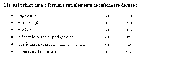 Text Box: 11) Ati primit deja o formare sau elemente de informare despre : 

. repetentie................ da nu
. inteligenta. ................ da nu
. invatare.. .............. da nu
. diferitele practici pedagogice da nu
. gestionarea clasei .............. da nu
. cunostintele stiintifice.. ...... da nu
