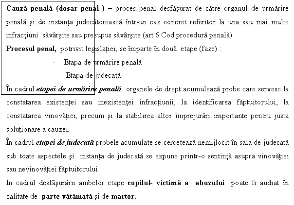 Text Box: Cauza penala (dosar penal ) - proces penal desfasurat de catre organul de urmarire penala si de instanta judecatoreasca intr-un caz concret referitor la una sau mai multe infractiuni savarsite sau presupus savarsite (art.6 Cod procedura penala).
Procesul penal, potrivit legislatiei, se imparte in doua etape (faze) : 
- Etapa de urmarire penala 
- Etapa de judecata
In cadrul etapei de urmarire penala organele de drept acumuleaza probe care servesc la constatarea existentei sau inexistentei infractiunii, la identificarea faptuitorului, la constatarea vinovatiei, precum si la stabilirea altor imprejurari importante pentru justa solutionare a cauzei.
In cadrul etapei de judecata probele acumulate se cerceteaza nemijlocit in sala de judecata sub toate aspectele si instanta de judecata se expune printr-o sentinta asupra vinovatiei sau nevinovatiei faptuitorului.
In cadrul desfasurarii ambelor etape copilul- victima a abuzului poate fi audiat in calitate de parte vatamata si de martor.
