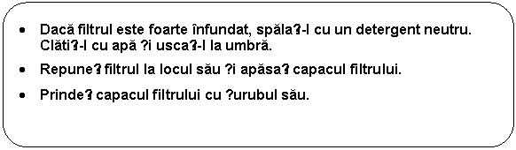 Rounded Rectangle: . Daca filtrul este foarte infundat, spalați-l cu un detergent neutru. Clatiți-l cu apa și uscați-l la umbra. 
. Repuneți filtrul la locul sau și apasați capacul filtrului. 
. Prindeți capacul filtrului cu șurubul sau. 
