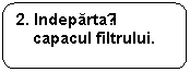 Rounded Rectangle: 2. Indepartați capacul filtrului.

