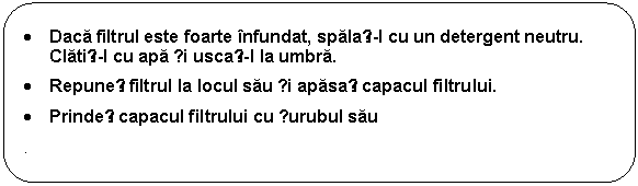 Rounded Rectangle: . Daca filtrul este foarte infundat, spalați-l cu un detergent neutru. Clatiți-l cu apa și uscați-l la umbra. 
. Repuneți filtrul la locul sau și apasați capacul filtrului. 
. Prindeți capacul filtrului cu șurubul sau
.
