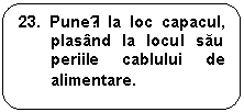 Rounded Rectangle: 23. Puneți la loc capacul, plasand la locul sau periile cablului de alimentare.