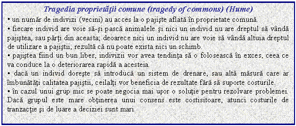 Text Box: Tragedia proprietatii comune (tragedy of commons) (Hume)
. un numar de indivizi (vecini) au acces la o pajiste aflata in proprietate comuna.
. fiecare individ are voie sa-si pasca animalele si nici un individ nu are dreptul sa vanda pajistea, sau parti din aceasta; deoarece nici un individ nu are voie sa vanda altuia dreptul de utilizare a pajistii, rezulta ca nu poate exista nici un schimb.
. pajistea fiind un bun liber, indivizii vor avea tendinta sa o foloseasca in exces, ceea ce va conduce la o deteriorarea rapida a acesteia.
. daca un individ doreste sa introduca un sistem de drenare, sau alta masura care ar imbunatati calitatea pajistii, ceilalti vor beneficia de rezultate fara sa suporte costurile.
. in cazul unui grup mic se poate negocia mai usor o solutie pentru rezolvare problemei. Daca grupul este mare obtinerea unui consens este costisitoare, atunci costurile de tranzactie si de luare a deciziei sunt mari.

