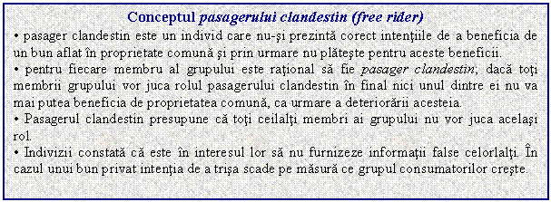 Text Box: Conceptul pasagerului clandestin (free rider)
. pasager clandestin este un individ care nu-si prezinta corect intentiile de a beneficia de un bun aflat in proprietate comuna si prin urmare nu plateste pentru aceste beneficii.
. pentru fiecare membru al grupului este rational sa fie pasager clandestin; daca toti membrii grupului vor juca rolul pasagerului clandestin in final nici unul dintre ei nu va mai putea beneficia de proprietatea comuna, ca urmare a deteriorarii acesteia.
. Pasagerul clandestin presupune ca toti ceilalti membri ai grupului nu vor juca acelasi rol.
. Indivizii constata ca este in interesul lor sa nu furnizeze informatii false celorlalti. In cazul unui bun privat intentia de a trisa scade pe masura ce grupul consumatorilor creste.

