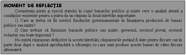 Text Box: MOMENT DE REFLECTIE
Coexistenta pietei si esecul statului in cazul bunurilor publice si mixte cere o analiza atenta a conditiilor existente pentru a putea da un raspuns la doua intrebari importante:
1) Care ar trebui sa fie nivelul fondurilor guvernamentale in finantarea producerii de bunuri publice sau mixte?
2) Cine trebuie sa furnizeze bunurile publice sau mixte: guvernul, sectorul privat, sectorul voluntar sau toate impreuna ?
Nu exista raspunsuri definitive la aceste intrebari, raspunsurile putand fi date pentru fiecare caz in parte doar dupa o analiza aprofundata a eficientei cu care sunt produse aceste bunuri de catre fiecare alternativa. 

