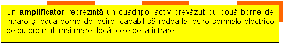 Text Box: Un amplificator reprezinta un cuadripol activ prevazut cu doua borne de intrare si doua borne de iesire, capabil sa redea la iesire semnale electrice de putere mult mai mare decat cele de la intrare.

 

