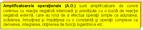 Text Box: Amplificatoarele operationale (A.O.) sunt amplificatoare de curent continuu cu reactie negativa interioara si prevazute cu o bucla de reactie negativa externa, care au rolul de a efectua operatii simple ca adunarea, scaderea, inmultirea si impartirea cu o constanta si operatii complexe ca derivarea, integrarea, obtinerea de functii logaritmice etc.

 

