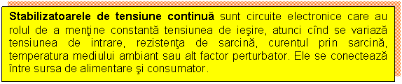 Text Box: Stabilizatoarele de tensiune continua sunt circuite electronice care au rolul de a mentine constanta tensiunea de iesire, atunci cind se variaza tensiunea de intrare, rezistenta de sarcina, curentul prin sarcina, temperatura mediului ambiant sau alt factor perturbator. Ele se conecteaza intre sursa de alimentare si consumator.
 

