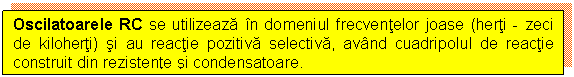 Text Box: Oscilatoarele RC se utilizeaza in domeniul frecventelor joase (herti - zeci de kiloherti) si au reactie pozitiva selectiva, avand cuadripolul de reactie construit din rezistente si condensatoare.

 

