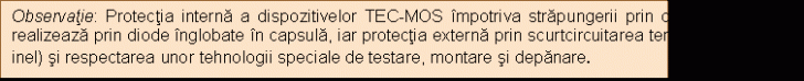 Text Box: Observatie: Protectia interna a dispozitivelor TEC-MOS impotriva strapungerii prin camp electric se realizeaza prin diode inglobate in capsula, iar protectia externa prin scurtcircuitarea terminalelor (cu un inel) si respectarea unor tehnologii speciale de testare, montare si depanare. 