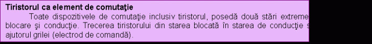 Text Box: Tiristorul ca element de comutatie
 Toate dispozitivele de comutatie inclusiv tiristorul, poseda doua stari extreme de functionare: blocare si conductie. Trecerea tiristorului din starea blocata in starea de conductie se realizeaza cu ajutorul grilei (electrod de comanda).
