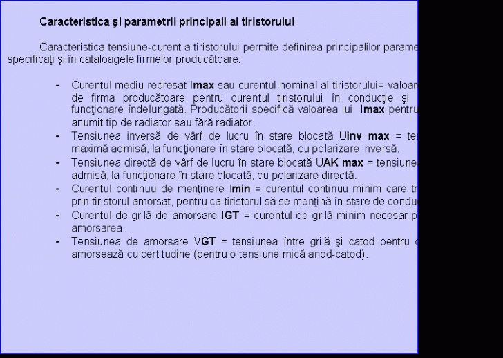 Text Box: Caracteristica si parametrii principali ai tiristorului

 Caracteristica tensiune-curent a tiristorului permite definirea principalilor parametrii ai tiristorului, specificati si in cataloagele firmelor producatoare:

- Curentul mediu redresat Imax sau curentul nominal al tiristorului= valoarea recomandata de firma producatoare pentru curentul tiristorului in conductie si care asigura o functionare indelungata. Producatorii specifica valoarea lui Imax pentru tiristoare cu un anumit tip de radiator sau fara radiator.
- Tensiunea inversa de varf de lucru in stare blocata Uinv max = tensiunea de varf maxima admisa, la functionare in stare blocata, cu polarizare inversa.
- Tensiunea directa de varf de lucru in stare blocata UAK max = tensiunea de varf maxim admisa, la functionare in stare blocata, cu polarizare directa.
- Curentul continuu de mentinere Imin = curentul continuu minim care trebuie sa circule prin tiristorul amorsat, pentru ca tiristorul sa se mentina in stare de conductie .
- Curentul de grila de amorsare IGT = curentul de grila minim necesar pentru a provoca amorsarea.
- Tensiunea de amorsare VGT = tensiunea intre grila si catod pentru care tiristorul se amorseaza cu certitudine (pentru o tensiune mica anod-catod).

