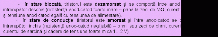 Text Box: - in stare blocata, tiristorul este dezamorsat si se comporta intre anod si catod ca un intrerupator deschis (rezistenta anod-catod foarte mare - pana la zeci de MW, curent anodic neglijabil si tensiune anod-catod egala cu tensiunea de alimentare).&#height=124.7171314741 3;&#height=124.7171314741 0; - in stare de conductie, tiristorul este amorsat si intre anod-catod se comporta ca un intrerupator inchis (rezistenta anod-catod neglijabila - ohmi sau zeci de ohmi, curent anodic egal cu curentul de sarcina si cadere de tensiune foarte mica height=124.7171314741 .2 V)&#height=124.7171314741 3;&#height=124.7171314741 0;