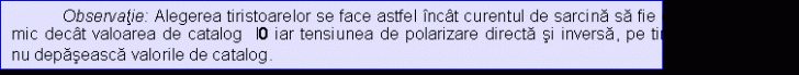 Text Box: Observatie: Alegerea tiristoarelor se face astfel incat curentul de sarcina sa fie cu 20.30% mai mic decat valoarea de catalog I0 iar tensiunea de polarizare directa si inversa, pe tiristorul blocat sa nu depaseasca valorile de catalog.