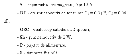 Text Box: - A - ampermetru feromagnetic; 5 si 10 A;
 - DT - divizor capacitiv de tensiune: C1 = 0.5 mF, C2 = 0.04 mF;
 - OSC - osciloscop catodic cu 2 spoturi;
 - Sh - sunt neinductiv de 2 W;
 - P - pupitru de alimentare.
 - S - siguranta fuzibila
