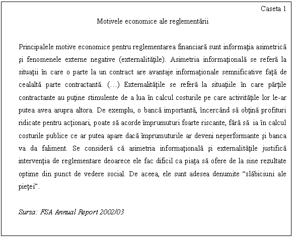 Text Box: Caseta 1
Motivele economice ale reglementarii

Principalele motive economice pentru reglementarea financiara sunt informatia asimetrica si fenomenele externe negative (externalitatile). Asimetria informationala se refera la situatii in care o parte la un contract are avantaje informationale semnificative fata de cealalta parte contractanta. (.) Externalitatile se refera la situatiile in care partile contractante au putine stimulente de a lua in calcul costurile pe care activitatile lor le-ar putea avea asupra altora. De exemplu, o banca importanta, incercand sa obtina profituri ridicate pentru actionari, poate sa acorde imprumuturi foarte riscante, fara sa ia in calcul costurile publice ce ar putea apare daca imprumuturile ar deveni neperformante si banca va da faliment. Se considera ca asimetria informationala si externalitatile justifica interventia de reglementare deoarece ele fac dificil ca piata sa ofere de la sine rezultate optime din punct de vedere social. De aceea, ele sunt adesea denumite 