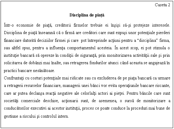 Text Box: Caseta 2

Disciplina de piata

Intr-o economie de piata, creditorii firmelor trebuie ei insisi sa-si protejeze interesele. Disciplina de piata inseamna ca o firma are creditori care sunt expusi unor potentiale pierderi financiare datorita deciziilor firmei si care pot intreprinde actiuni pentru a 