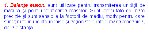 Text Box: 1. Balante etalon: sunt utilizate pentru transmiterea unitatii de masura si pentru verificarea maselor. Sunt executate cu mare precizie si sunt sensibile la factorii de mediu, motiv pentru care sunt tinute in incinte inchise si actionate printr-o mana mecanica, de la distanta.