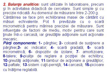 Text Box: 2. Balante analitice: sunt utilizate in laboratoare, precum si in activitatea didactica de cercetare. Sunt simple si cu precizie ridicata. Au domeniul de masurare intre 2-200 g.
Cantarirea se face prin echilibrarea masei de cantarit cu masuri echivalente. Pot fi prevazute cu o scara micrometrica pentru marirea preciziei de masurare. Sunt influentate de factorii de mediu, motiv pentru care sunt tinute intr-o carcasa, iar greutatile aditionale sunt actionate mecanic.
Parti componente: 1- parghie; 2- coloana de sustinere a parghiei;3- ac indicator; 4- scara gradata; 5- scara micrometrica; 6- dispozitiv de izolare; 7- amortizoare; 8-talere; 9-piulite de reglare a pozitiei de echilibru; 10-greutati aditionale; 11-tambur de actionare a greutatilor; 12-paftale; 13-sistem cutit-pernita; 14-carcasa; 15-picioare cu inaltime reglabila.
