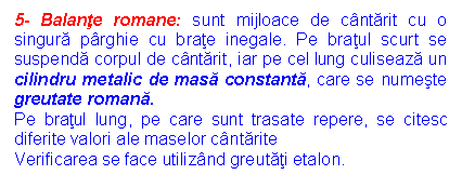 Text Box: 5- Balante romane: sunt mijloace de cantarit cu o singura parghie cu brate inegale. Pe bratul scurt se suspenda corpul de cantarit, iar pe cel lung culiseaza un cilindru metalic de masa constanta, care se numeste greutate romana.
Pe bratul lung, pe care sunt trasate repere, se citesc diferite valori ale maselor cantarite
Verificarea se face utilizand greutati etalon.
