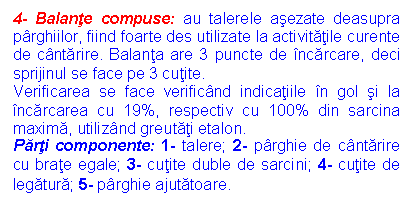 Text Box: 4- Balante compuse: au talerele asezate deasupra parghiilor, fiind foarte des utilizate la activitatile curente de cantarire. Balanta are 3 puncte de incarcare, deci sprijinul se face pe 3 cutite.
Verificarea se face verificand indicatiile in gol si la incarcarea cu 19%, respectiv cu 100% din sarcina maxima, utilizand greutati etalon.
Parti componente: 1- talere; 2- parghie de cantarire cu brate egale; 3- cutite duble de sarcini; 4- cutite de legatura; 5- parghie ajutatoare.
