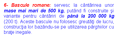 Text Box: 6- Bascule romane: servesc la cantarirea unor mase mai mari de 500 kg, putand fi construite si variante pentru cantariri de pana la 200 000 kg (200 t). Aceste bascule nu folosesc greutati de lucru, constructia lor bazandu-se pe utilizarea parghiilor cu brate inegale. 