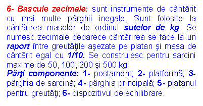 Text Box: 6- Bascule zecimale: sunt instrumente de cantarit cu mai multe parghii inegale. Sunt folosite la cantarirea maselor de ordinul sutelor de kg. Se numesc zecimale deoarece cantarirea se face la un raport intre greutatile asezate pe platan si masa de cantarit egal cu 1/10. Se construiesc pentru sarcini maxime de 50, 100, 200 si 500 kg.
Parti componente: 1- postament; 2- platforma; 3- parghia de sarcina; 4- parghia principala; 5- platanul pentru greutati; 6- dispozitivul de echilibrare.
