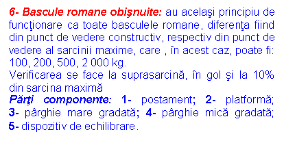 Text Box: 6- Bascule romane obisnuite: au acelasi principiu de functionare ca toate basculele romane, diferenta fiind din punct de vedere constructiv, respectiv din punct de vedere al sarcinii maxime, care , in acest caz, poate fi: 100, 200, 500, 2 000 kg.
Verificarea se face la suprasarcina, in gol si la 10% din sarcina maxima 
Parti componente: 1- postament; 2- platforma; 3- parghie mare gradata; 4- parghie mica gradata; 5- dispozitiv de echilibrare.
