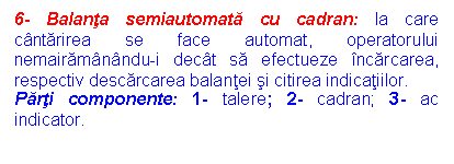 Text Box: 6- Balanta semiautomata cu cadran: la care cantarirea se face automat, operatorului nemairamanandu-i decat sa efectueze incarcarea, respectiv descarcarea balantei si citirea indicatiilor.
Parti componente: 1- talere; 2- cadran; 3- ac indicator.

