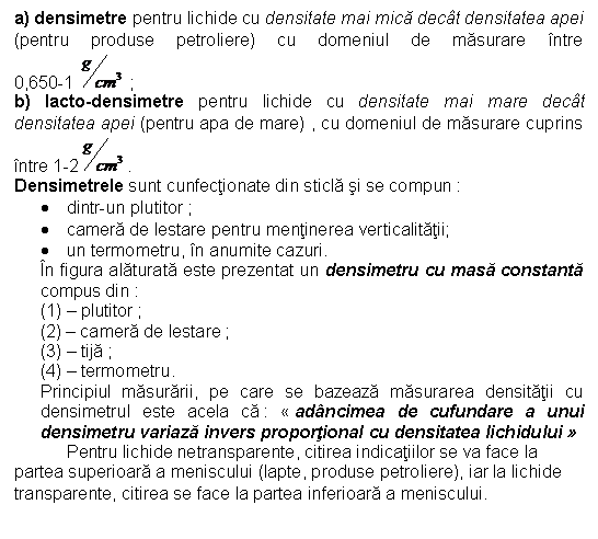 Text Box: a) densimetre pentru lichide cu densitate mai mica decat densitatea apei (pentru produse petroliere) cu domeniul de masurare intre 0,650-1 ;
b) lacto-densimetre pentru lichide cu densitate mai mare decat densitatea apei (pentru apa de mare) , cu domeniul de masurare cuprins intre 1-2 .
Densimetrele sunt cunfectionate din sticla si se compun :
. dintr-un plutitor ;
. camera de lestare pentru mentinerea verticalitatii;
. un termometru, in anumite cazuri.
In figura alaturata este prezentat un densimetru cu masa constanta compus din :
(1) - plutitor ;
(2) - camera de lestare ;
(3) - tija ; 
(4) - termometru.
Principiul masurarii, pe care se bazeaza masurarea densitatii cu densimetrul este acela ca :  adancimea de cufundare a unui densimetru variaza invers proportional cu densitatea lichidului 
 Pentru lichide netransparente, citirea indicatiilor se va face la partea superioara a meniscului (lapte, produse petroliere), iar la lichide transparente, citirea se face la partea inferioara a meniscului. 
