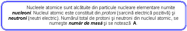 Rounded Rectangle: Nucleele atomice sunt alcatuite din particule nucleare elementare numite nucleoni. Nucleul atomic este constituit din protoni (sarcina electrica pozitiva) si neutroni (neutri electric). Numarul total de protoni si neutroni din nucleul atomic, se numeste numar de masa si se noteaza A.

