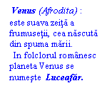 Text Box:  Venus (Afrodita) : este suava zeita a frumusetii, cea nascuta din spuma marii.
  In folclorul romanesc planeta Venus se numeste  Luceafar.
