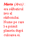 Text Box: Marte (Ares) : era salbaticul zeu al razboiului. Nume pe care 
l-a primit planeta dupa culoarea ei.  rosie.
