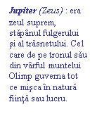 Text Box: Jupiter (Zeus) : era zeul suprem, stapanul fulgerului si al trasnetului. Cel care de pe tronul sau  din varful muntelui Olimp guverna tot ce misca in natura fiinta sau lucru.